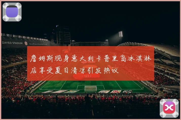 詹姆斯现身意大利卡普里岛冰淇淋店享受夏日清凉引发热议