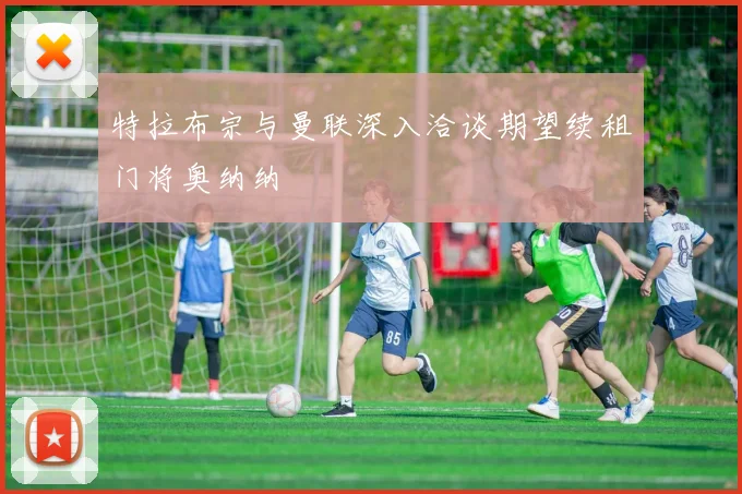 特拉布宗与曼联深入洽谈期望续租门将奥纳纳