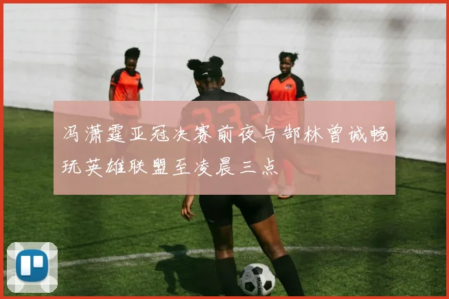 冯潇霆亚冠决赛前夜与郜林曾诚畅玩英雄联盟至凌晨三点