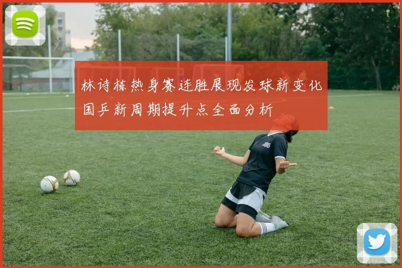 林诗栋热身赛连胜展现发球新变化国乒新周期提升点全面分析