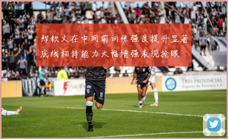 郑钦文在中网前训练强度提升显著底线相持能力大幅增强表现抢眼