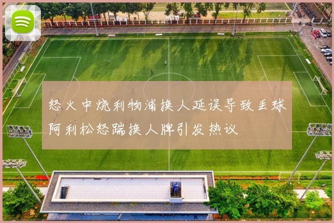 怒火中烧利物浦换人延误导致丢球阿利松怒踹换人牌引发热议