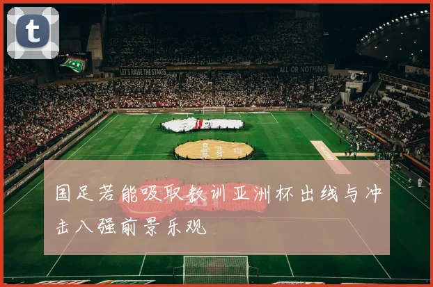 国足若能吸取教训亚洲杯出线与冲击八强前景乐观