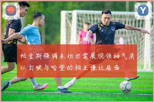 帕金斯强调米切尔需展现领袖气质以打破与哈登的相互谦让局面