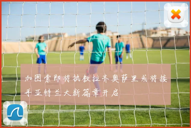 加图索即将执教拉齐奥萨里或将接手亚特兰大新篇章开启