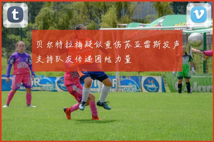 贝尔特拉梅疑似重伤苏亚雷斯发声支持队友传递团结力量