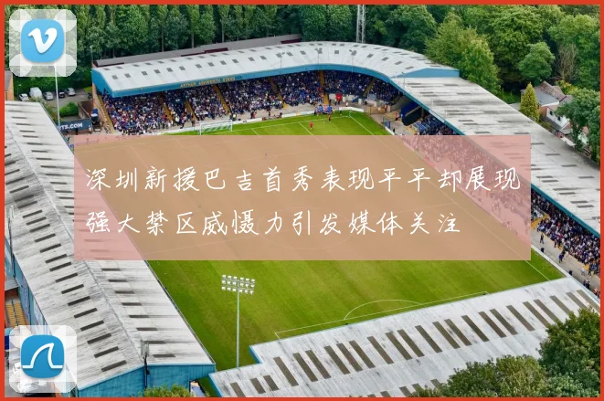 深圳新援巴吉首秀表现平平却展现强大禁区威慑力引发媒体关注