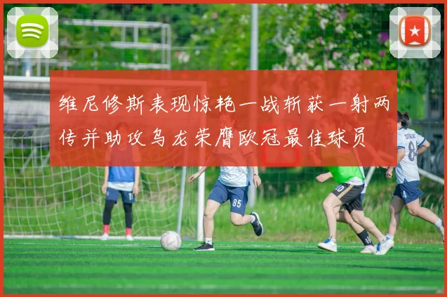 维尼修斯表现惊艳一战斩获一射两传并助攻乌龙荣膺欧冠最佳球员