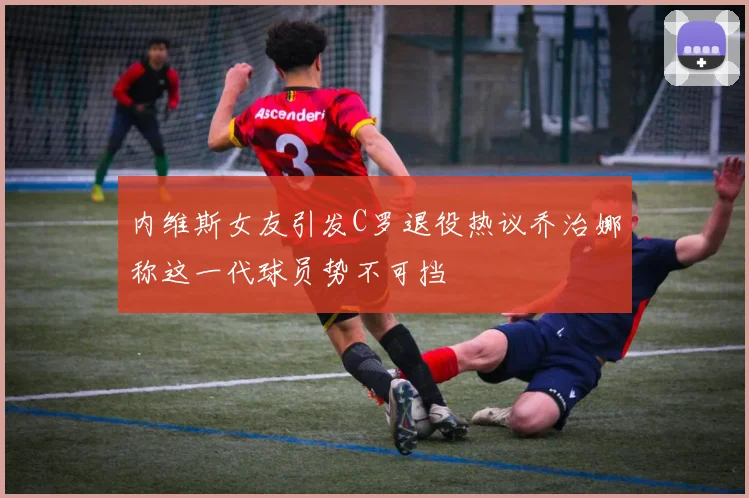 内维斯女友引发C罗退役热议乔治娜称这一代球员势不可挡