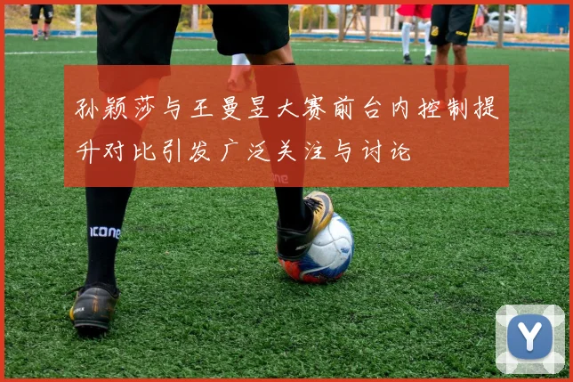 孙颖莎与王曼昱大赛前台内控制提升对比引发广泛关注与讨论