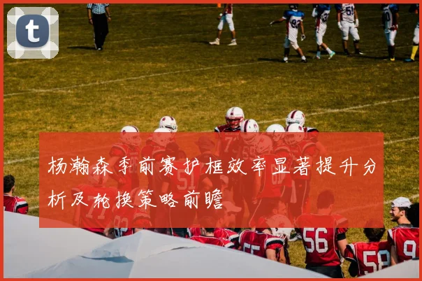 杨瀚森季前赛护框效率显著提升分析及轮换策略前瞻