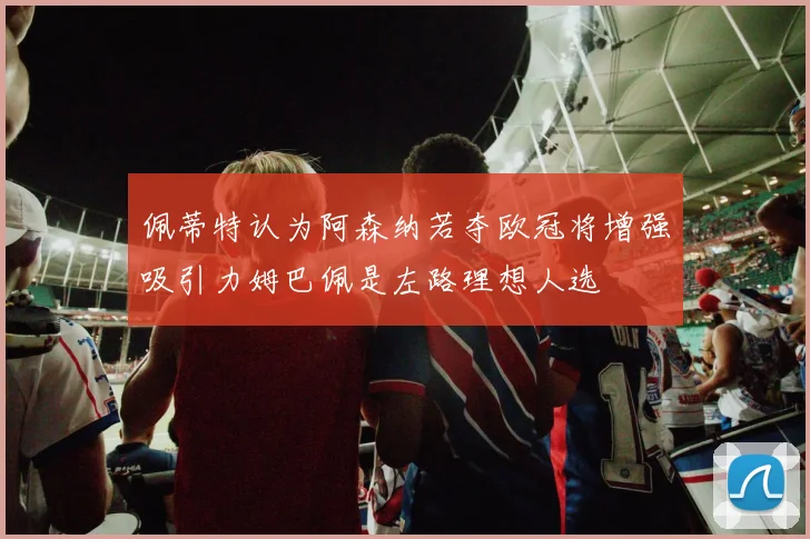 佩蒂特认为阿森纳若夺欧冠将增强吸引力姆巴佩是左路理想人选