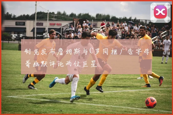 耐克发布詹姆斯与C罗同框广告字母哥幽默评论两位巨星