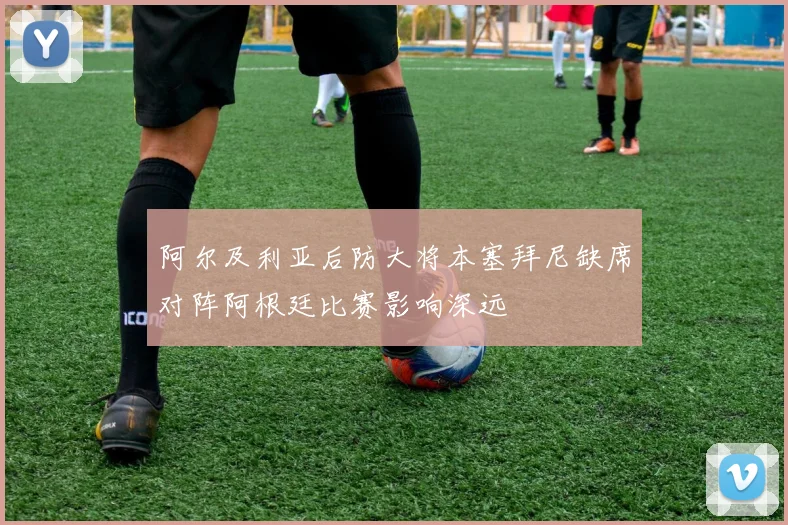 阿尔及利亚后防大将本塞拜尼缺席对阵阿根廷比赛影响深远