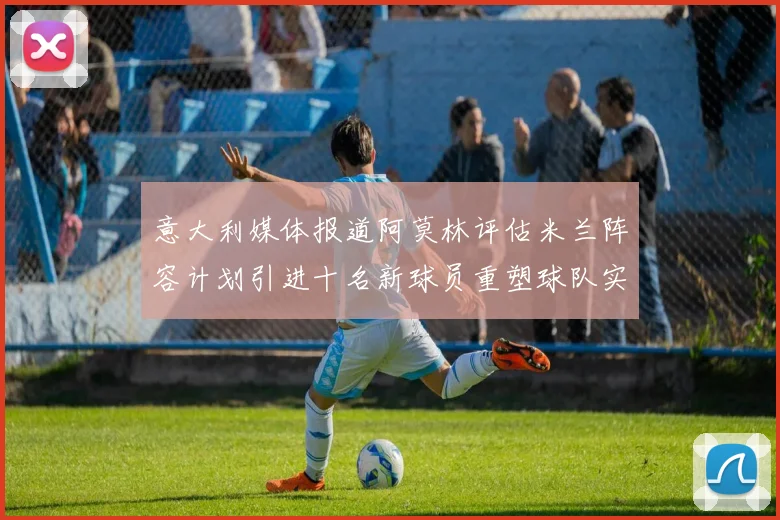 意大利媒体报道阿莫林评估米兰阵容计划引进十名新球员重塑球队实力