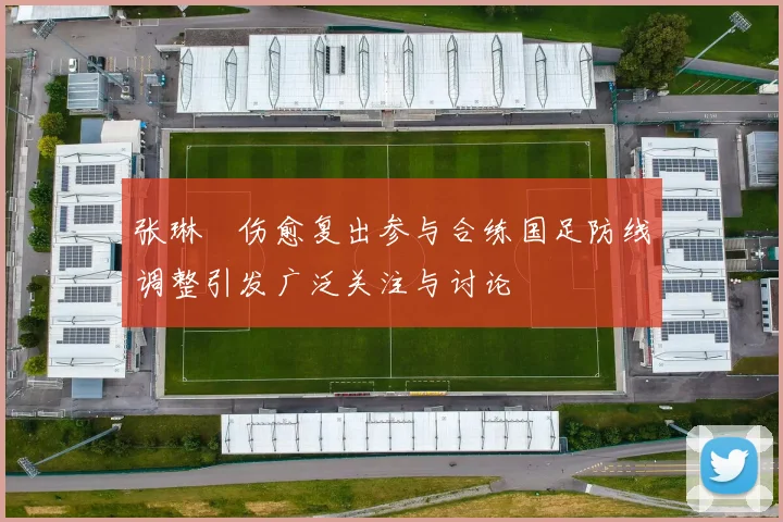 张琳芃伤愈复出参与合练国足防线调整引发广泛关注与讨论