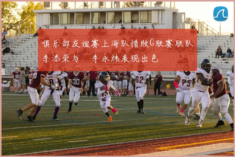 俱乐部友谊赛上海队惜败G联赛联队李添荣与偰李永炜表现出色