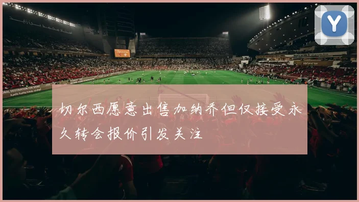 切尔西愿意出售加纳乔但仅接受永久转会报价引发关注