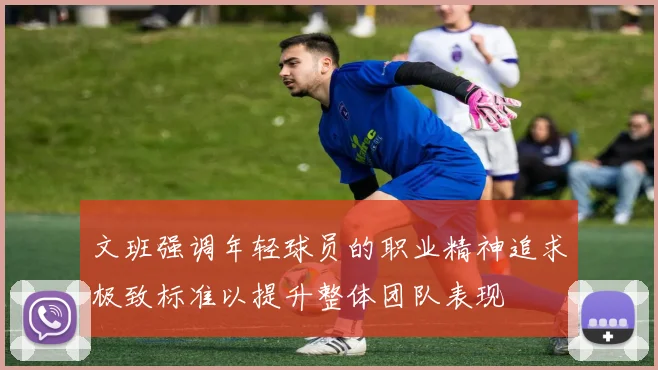 文班强调年轻球员的职业精神追求极致标准以提升整体团队表现