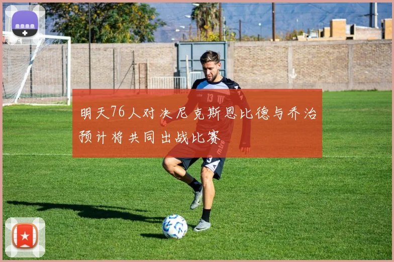 明天76人对决尼克斯恩比德与乔治预计将共同出战比赛
