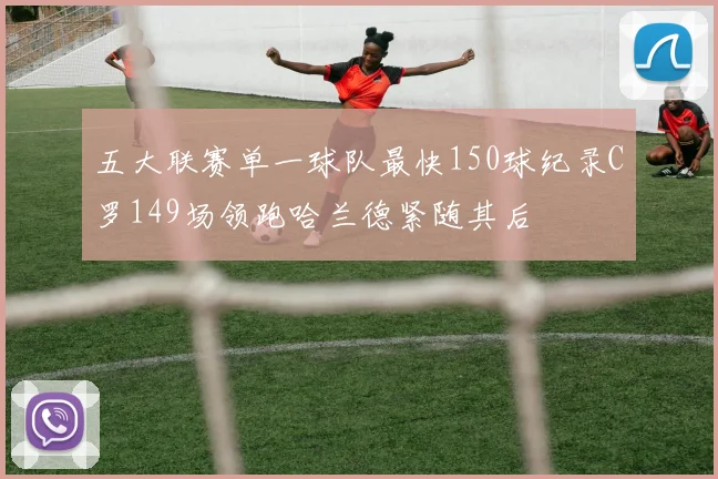 五大联赛单一球队最快150球纪录C罗149场领跑哈兰德紧随其后