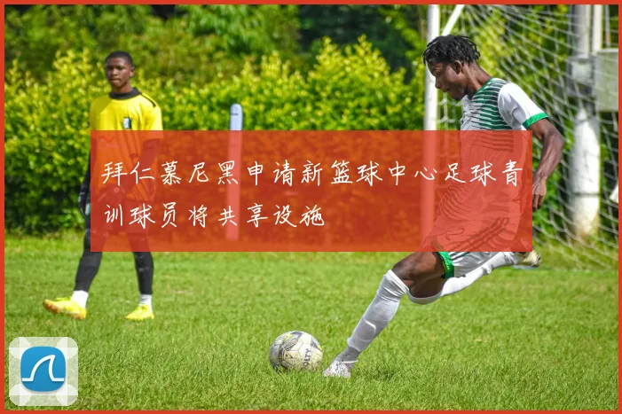 拜仁慕尼黑申请新篮球中心足球青训球员将共享设施