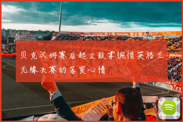 贝克汉姆赛后起立鼓掌惋惜英格兰无缘决赛的落寞心情
