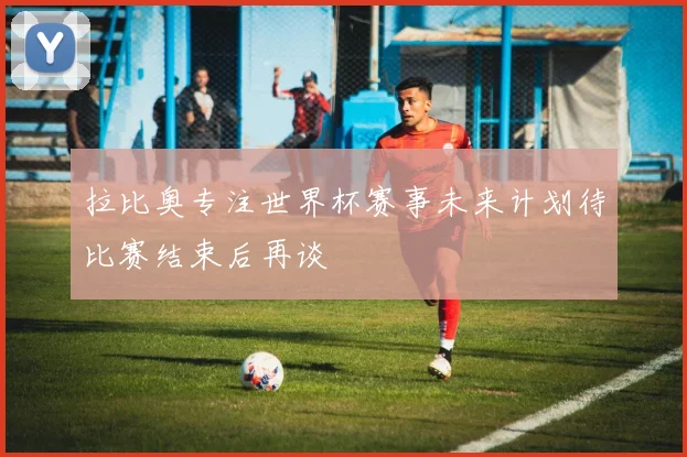 拉比奥专注世界杯赛事未来计划待比赛结束后再谈